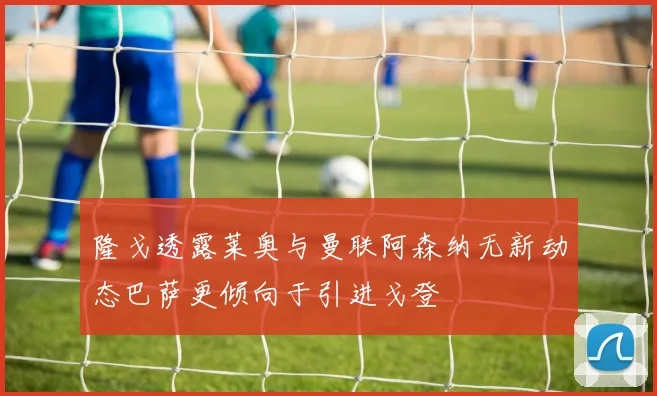 隆戈透露莱奥与曼联阿森纳无新动态巴萨更倾向于引进戈登