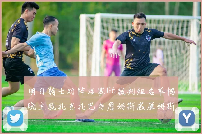 明日骑士对阵活塞G6裁判组名单揭晓主裁扎克扎巴与詹姆斯威廉姆斯在列