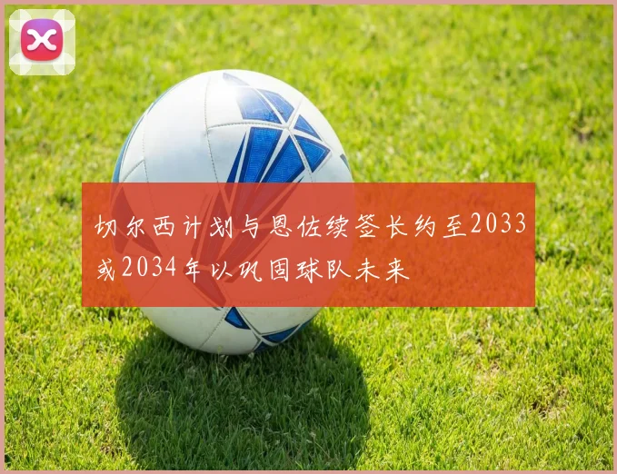 切尔西计划与恩佐续签长约至2033或2034年以巩固球队未来