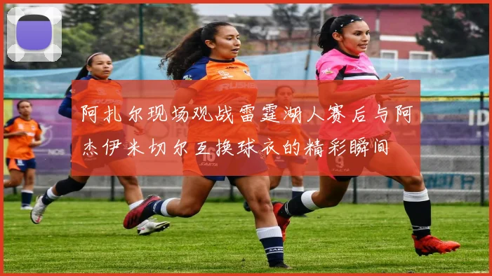 阿扎尔现场观战雷霆湖人赛后与阿杰伊米切尔互换球衣的精彩瞬间