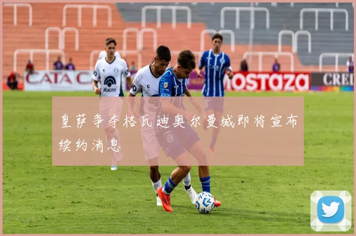 皇萨争夺格瓦迪奥尔曼城即将宣布续约消息