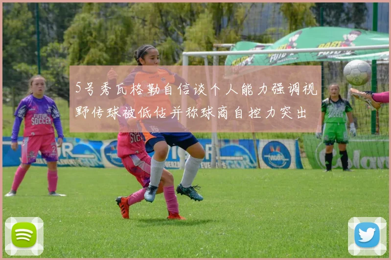 5号秀瓦格勒自信谈个人能力强调视野传球被低估并称球商自控力突出