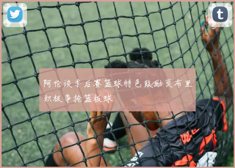 阿伦谈季后赛篮球特色鼓励莫布里积极争抢篮板球