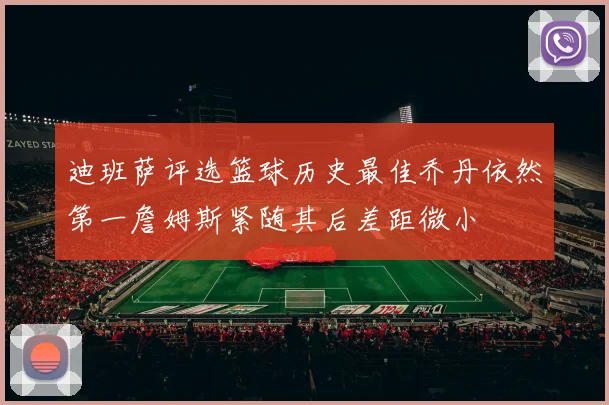 迪班萨评选篮球历史最佳乔丹依然第一詹姆斯紧随其后差距微小