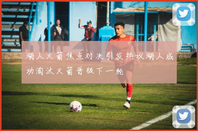 湖人火箭焦点对决引发热议湖人成功淘汰火箭晋级下一轮
