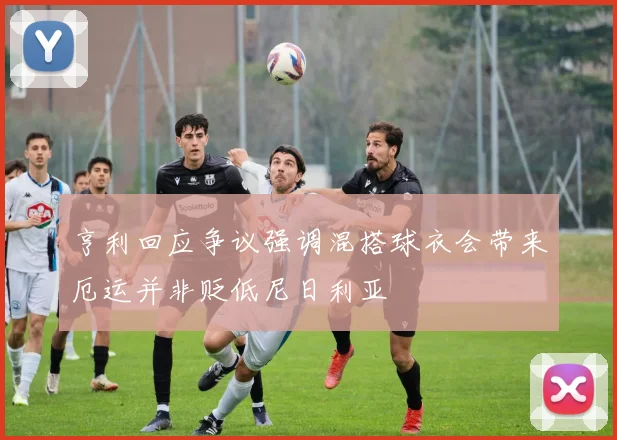 亨利回应争议强调混搭球衣会带来厄运并非贬低尼日利亚