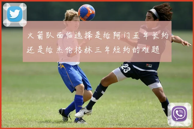 火箭队面临选择是给阿门五年长约还是给杰伦格林三年短约的难题