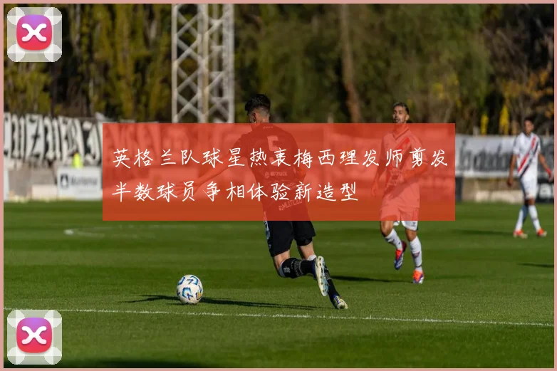 英格兰队球星热衷梅西理发师剪发半数球员争相体验新造型